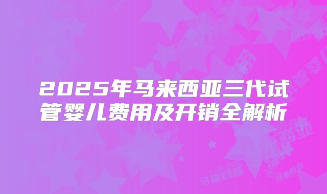 2025年马来西亚三代试管婴儿费用及开销全解析