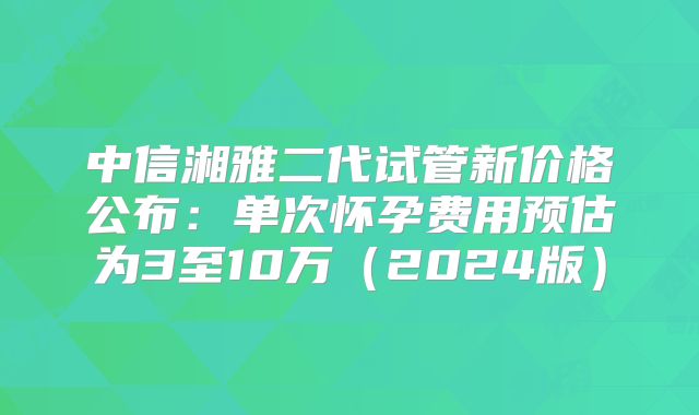 中信湘雅二代试管新价格公布:单次怀孕费用预估为3至10万(2024版)