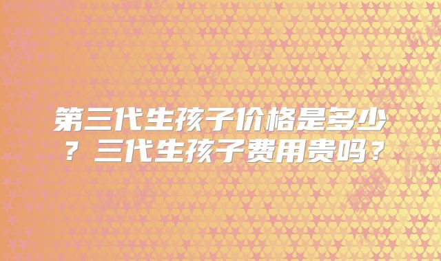 第三代生孩子价格是多少?三代生孩子费用贵吗?