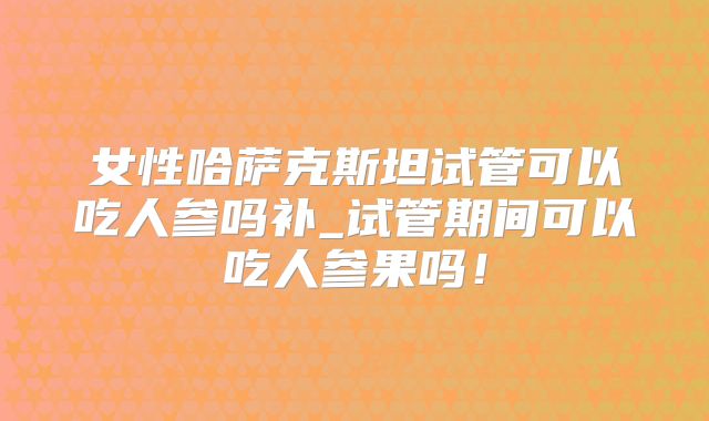女性哈萨克斯坦试管可以吃人参吗补_试管期间可以吃人参果吗！