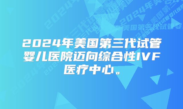2024年美国第三代试管婴儿医院迈向综合性IVF医疗中心。