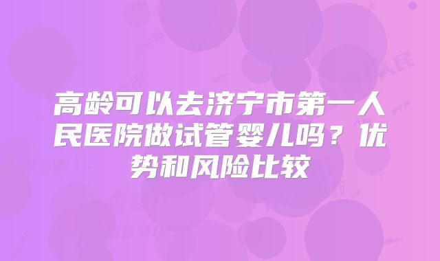 高龄可以去济宁市第一人民医院做试管婴儿吗？优势和风险比较