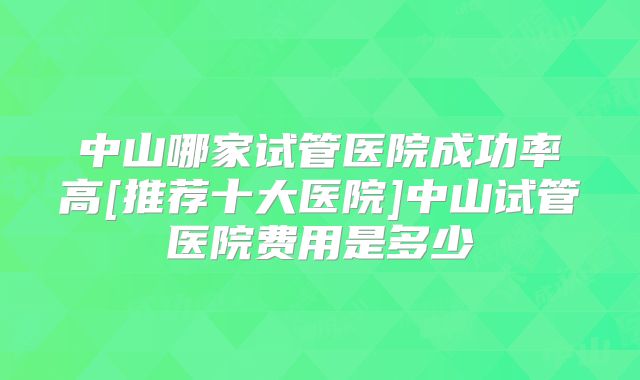中山哪家试管医院成功率高[推荐十大医院]中山试管医院费用是多少