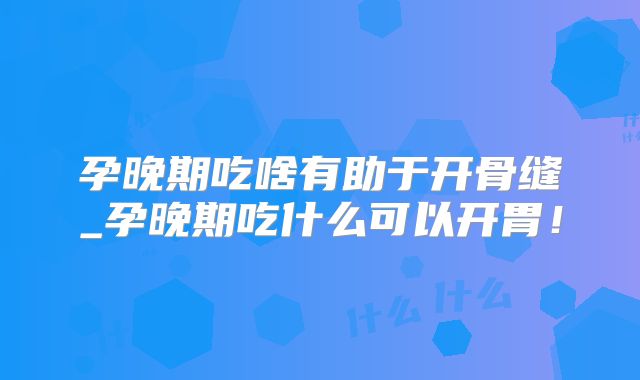 孕晚期吃啥有助于开骨缝_孕晚期吃什么可以开胃!