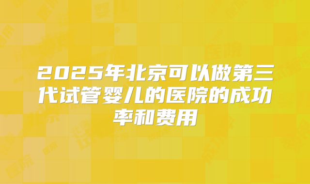 2025年北京可以做第三代试管婴儿的医院的成功率和费用