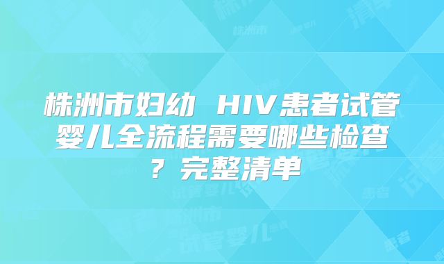 株洲市妇幼 HIV患者试管婴儿全流程需要哪些检查？完整清单