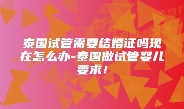 泰国试管需要结婚证吗现在怎么办-泰国做试管婴儿要求!