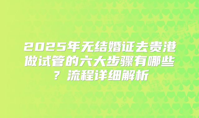 2025年无结婚证去贵港做试管的六大步骤有哪些?流程详细解析