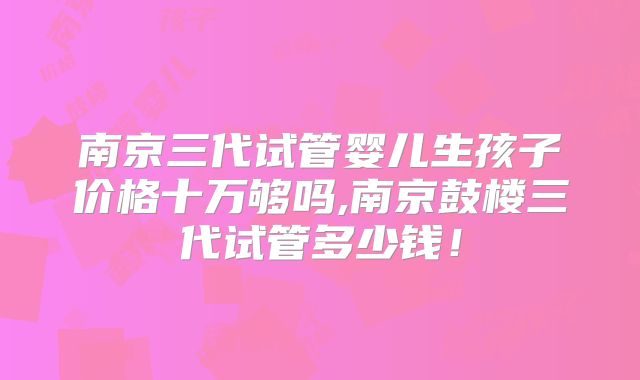 南京三代试管婴儿生孩子价格十万够吗,南京鼓楼三代试管多少钱!