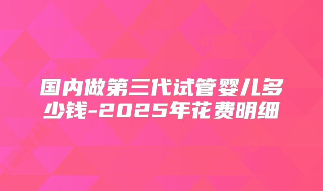 国内做第三代试管婴儿多少钱-2025年花费明细