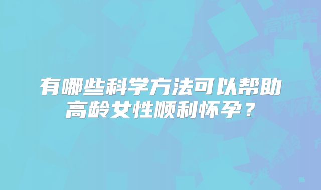 有哪些科学方法可以帮助高龄女性顺利怀孕？