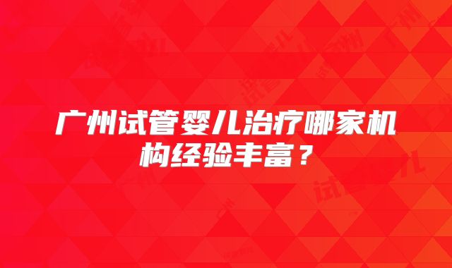 广州试管婴儿治疗哪家机构经验丰富？