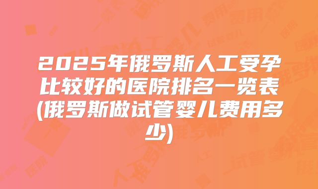 2025年俄罗斯人工受孕比较好的医院排名一览表(俄罗斯做试管婴儿费用多少)