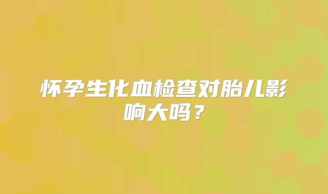 怀孕生化血检查对胎儿影响大吗?