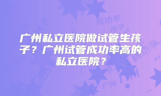广州私立医院做试管生孩子？广州试管成功率高的私立医院？