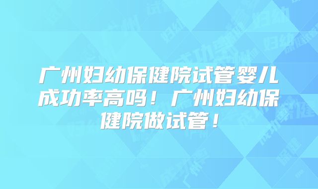 广州妇幼保健院试管婴儿成功率高吗！广州妇幼保健院做试管！