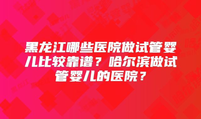 黑龙江哪些医院做试管婴儿比较靠谱？哈尔滨做试管婴儿的医院？
