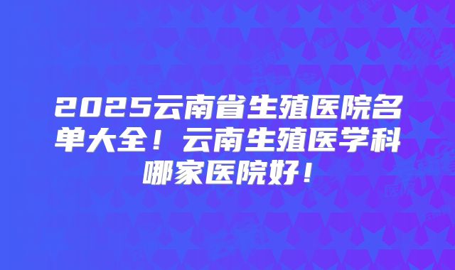 2025云南省生殖医院名单大全！云南生殖医学科哪家医院好！