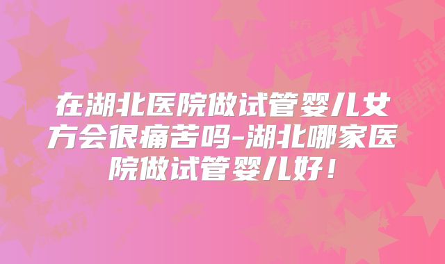 在湖北医院做试管婴儿女方会很痛苦吗-湖北哪家医院做试管婴儿好！