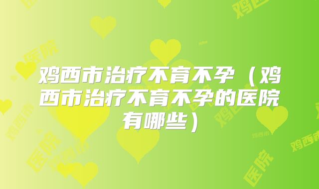 鸡西市治疗不育不孕（鸡西市治疗不育不孕的医院有哪些）
