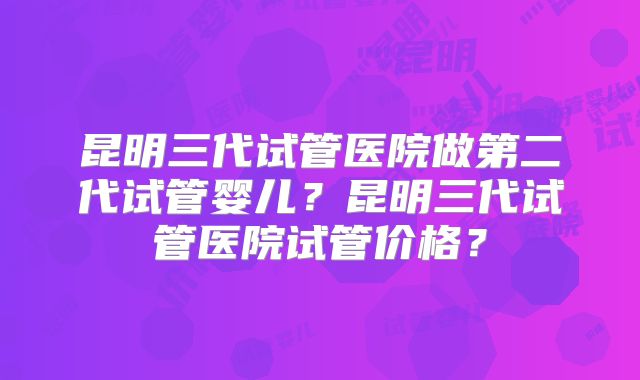 昆明三代试管医院做第二代试管婴儿?昆明三代试管医院试管价格?
