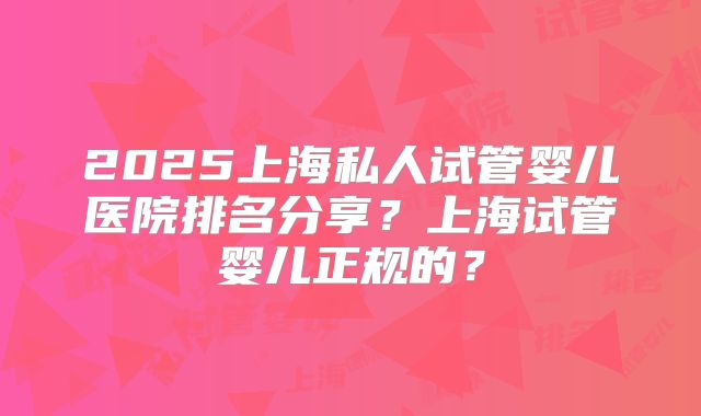 2025上海私人试管婴儿医院排名分享?上海试管婴儿正规的?