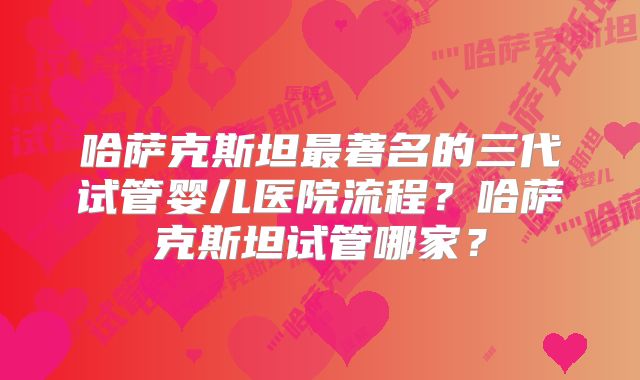哈萨克斯坦最著名的三代试管婴儿医院流程？哈萨克斯坦试管哪家？