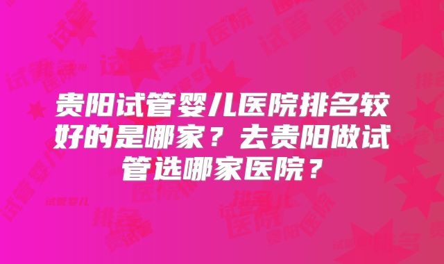贵阳试管婴儿医院排名较好的是哪家?去贵阳做试管选哪家医院?