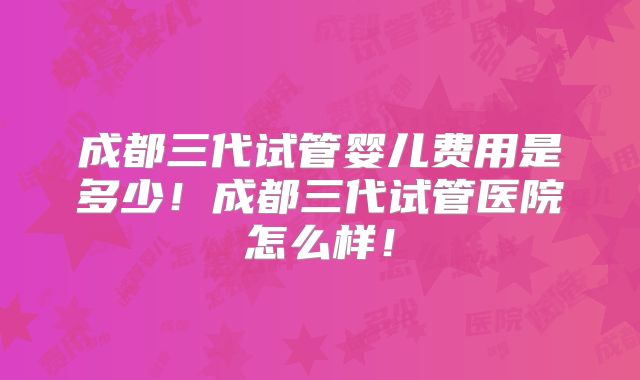 成都三代试管婴儿费用是多少！成都三代试管医院怎么样！
