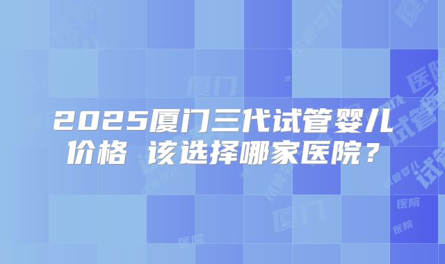 2025厦门三代试管婴儿价格 该选择哪家医院？
