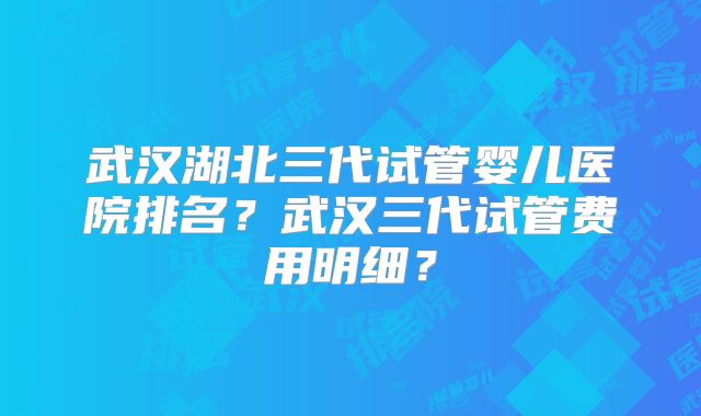 武汉湖北三代试管婴儿医院排名？武汉三代试管费用明细？