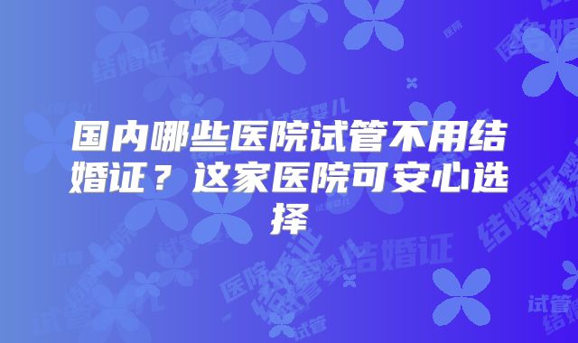 国内哪些医院试管不用结婚证？这家医院可安心选择