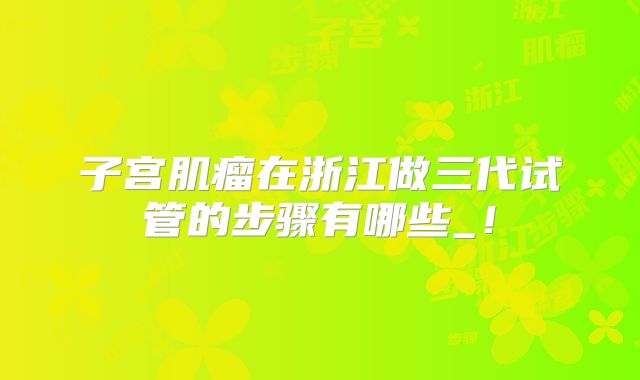 子宫肌瘤在浙江做三代试管的步骤有哪些_！