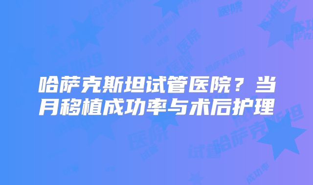 哈萨克斯坦试管医院？当月移植成功率与术后护理