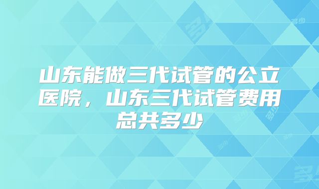 山东能做三代试管的公立医院,山东三代试管费用总共多少