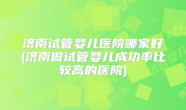 济南试管婴儿医院哪家好(济南做试管婴儿成功率比较高的医院)