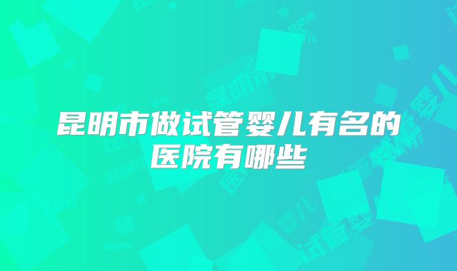 昆明市做试管婴儿有名的医院有哪些