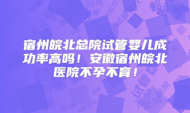 宿州皖北总院试管婴儿成功率高吗!安徽宿州皖北医院不孕不育!