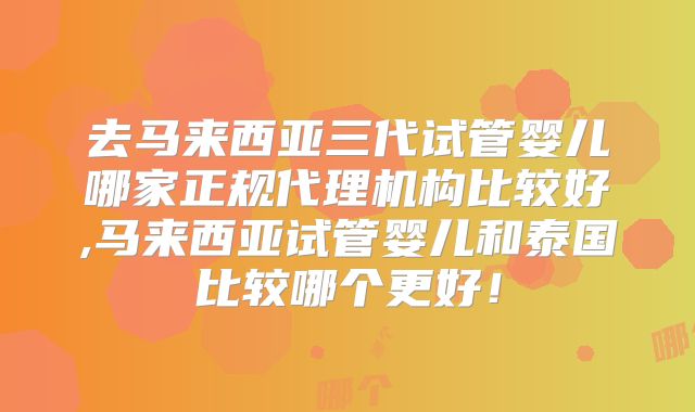 去马来西亚三代试管婴儿哪家正规代理机构比较好,马来西亚试管婴儿和泰国比较哪个更好!