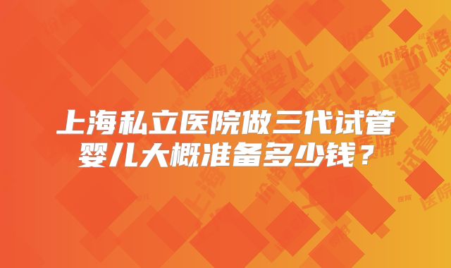 上海私立医院做三代试管婴儿大概准备多少钱？