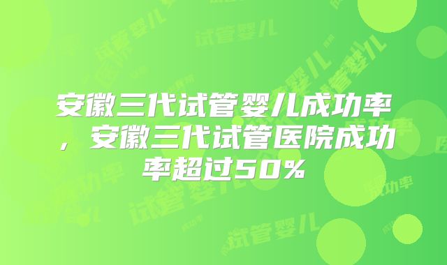 安徽三代试管婴儿成功率，安徽三代试管医院成功率超过50%