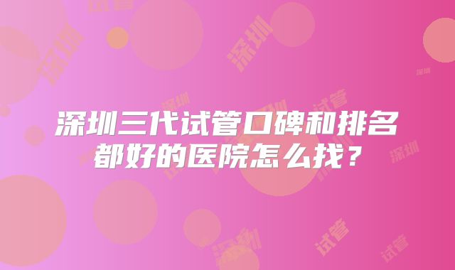 深圳三代试管口碑和排名都好的医院怎么找？