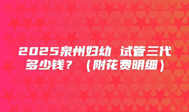 2025泉州妇幼 试管三代多少钱？（附花费明细）