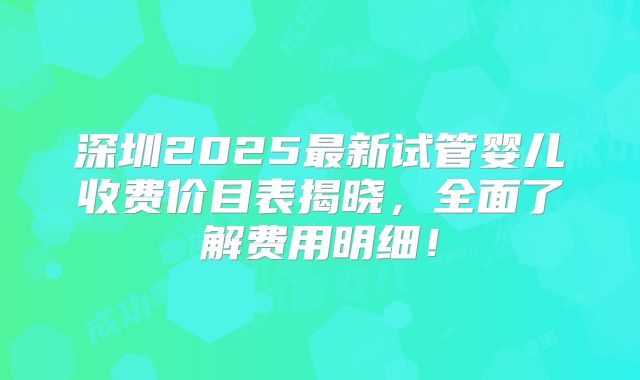 深圳2025最新试管婴儿收费价目表揭晓,全面了解费用明细!