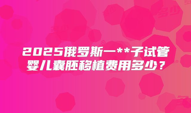 2025俄罗斯一**子试管婴儿囊胚移植费用多少?
