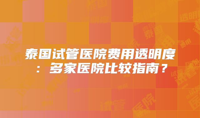 泰国试管医院费用透明度：多家医院比较指南？