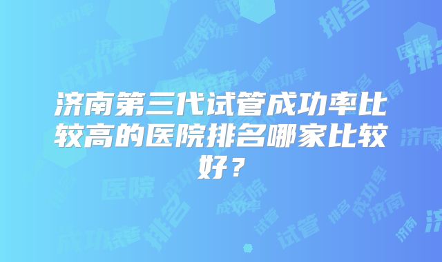 济南第三代试管成功率比较高的医院排名哪家比较好?