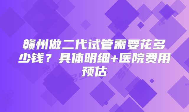 赣州做二代试管需要花多少钱？具体明细+医院费用预估