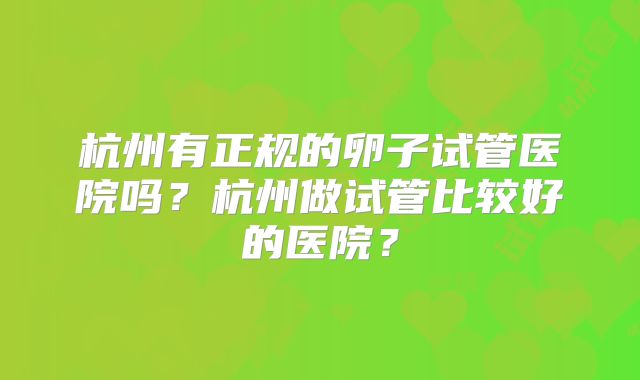 杭州有正规的卵子试管医院吗？杭州做试管比较好的医院？