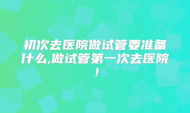 初次去医院做试管要准备什么,做试管第一次去医院!